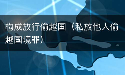 构成放行偷越国（私放他人偷越国境罪）