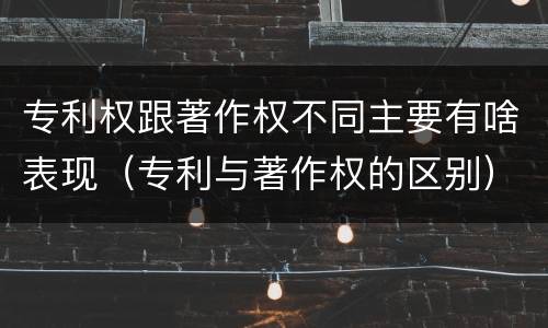 专利权跟著作权不同主要有啥表现（专利与著作权的区别）