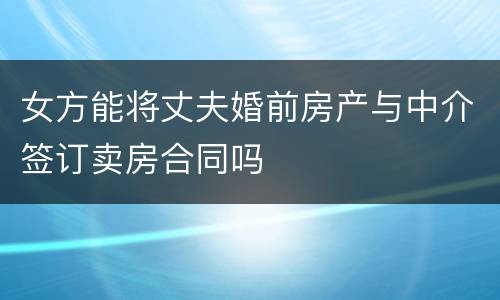 女方能将丈夫婚前房产与中介签订卖房合同吗