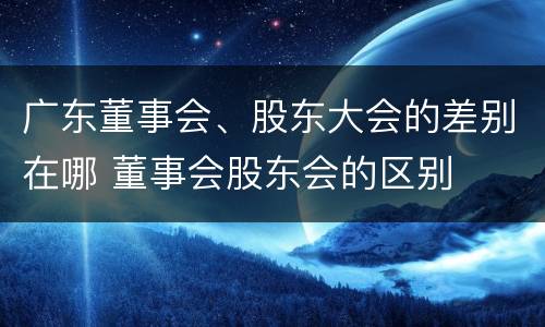 广东董事会、股东大会的差别在哪 董事会股东会的区别