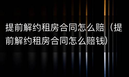 提前解约租房合同怎么赔（提前解约租房合同怎么赔钱）