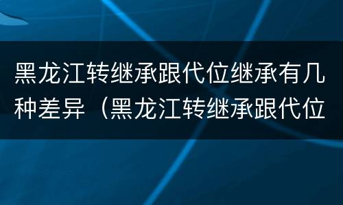黑龙江转继承跟代位继承有几种差异（黑龙江转继承跟代位继承有几种差异吗）