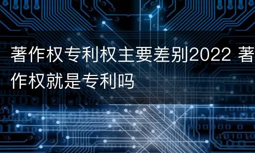 著作权专利权主要差别2022 著作权就是专利吗