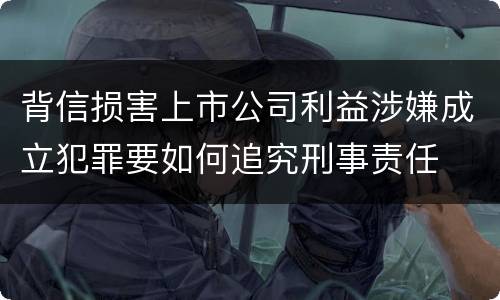背信损害上市公司利益涉嫌成立犯罪要如何追究刑事责任
