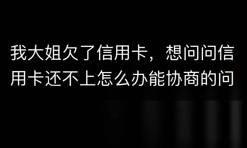 我大姐欠了信用卡，想问问信用卡还不上怎么办能协商的问题