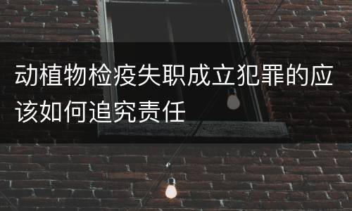 动植物检疫失职成立犯罪的应该如何追究责任