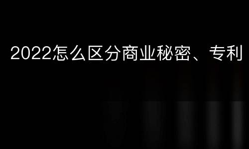 2022怎么区分商业秘密、专利