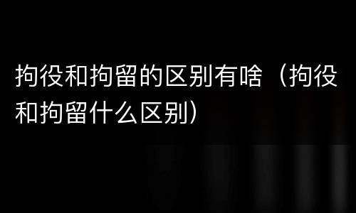 拘役和拘留的区别有啥（拘役和拘留什么区别）