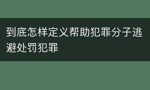 到底怎样定义帮助犯罪分子逃避处罚犯罪