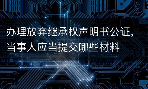 办理放弃继承权声明书公证，当事人应当提交哪些材料
