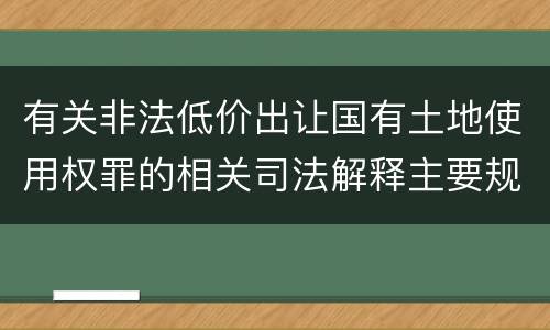 有关非法低价出让国有土地使用权罪的相关司法解释主要规定是什么
