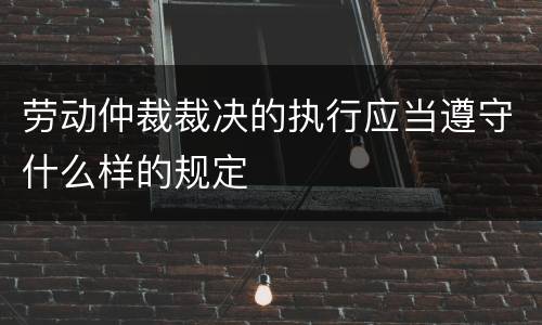 劳动仲裁裁决的执行应当遵守什么样的规定