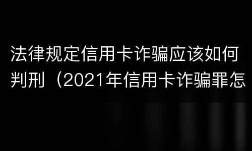 法律规定信用卡诈骗应该如何判刑（2021年信用卡诈骗罪怎么认定）