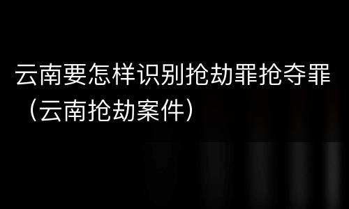 云南要怎样识别抢劫罪抢夺罪（云南抢劫案件）