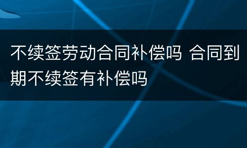 不续签劳动合同补偿吗 合同到期不续签有补偿吗