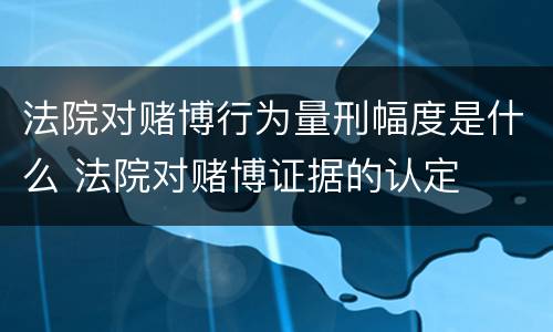 法院对赌博行为量刑幅度是什么 法院对赌博证据的认定