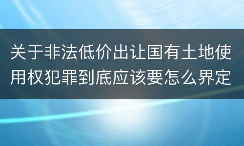 关于非法低价出让国有土地使用权犯罪到底应该要怎么界定