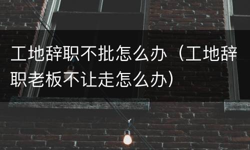 工地辞职不批怎么办（工地辞职老板不让走怎么办）