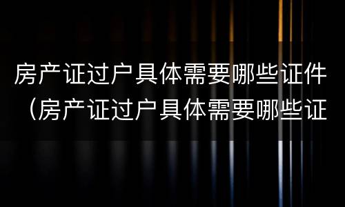 房产证过户具体需要哪些证件（房产证过户具体需要哪些证件材料）