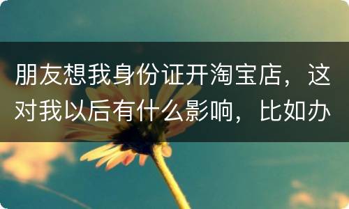 朋友想我身份证开淘宝店，这对我以后有什么影响，比如办信用卡或货款
