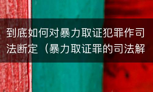 到底如何对暴力取证犯罪作司法断定（暴力取证罪的司法解释）