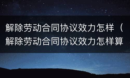 解除劳动合同协议效力怎样（解除劳动合同协议效力怎样算）