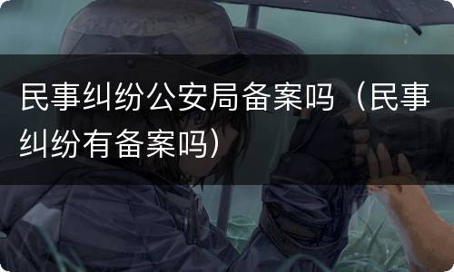 民事纠纷公安局备案吗（民事纠纷有备案吗）