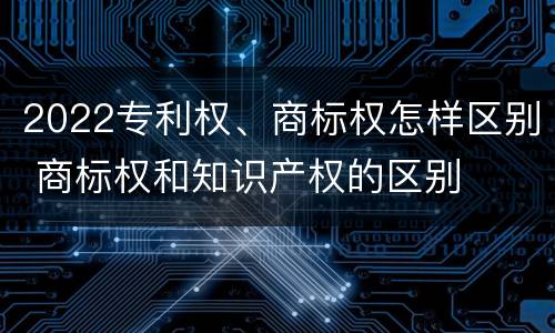 2022专利权、商标权怎样区别 商标权和知识产权的区别