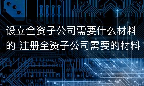 设立全资子公司需要什么材料的 注册全资子公司需要的材料