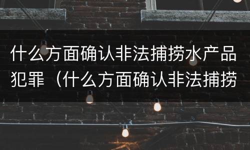 什么方面确认非法捕捞水产品犯罪（什么方面确认非法捕捞水产品犯罪行为）