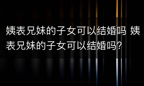姨表兄妹的子女可以结婚吗 姨表兄妹的子女可以结婚吗?