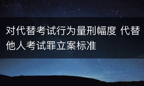 对代替考试行为量刑幅度 代替他人考试罪立案标准