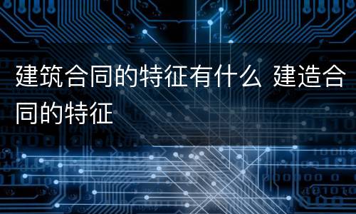 建筑合同的特征有什么 建造合同的特征