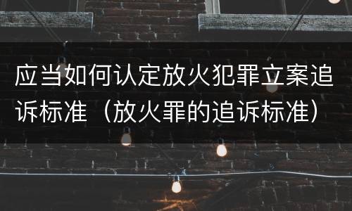 应当如何认定放火犯罪立案追诉标准（放火罪的追诉标准）