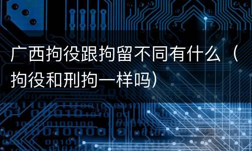 广西拘役跟拘留不同有什么（拘役和刑拘一样吗）