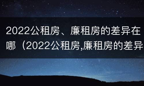 2022公租房、廉租房的差异在哪（2022公租房,廉租房的差异在哪查）