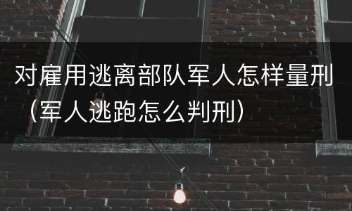 对雇用逃离部队军人怎样量刑（军人逃跑怎么判刑）