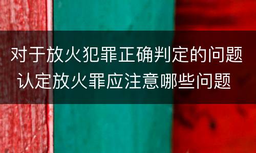 对于放火犯罪正确判定的问题 认定放火罪应注意哪些问题