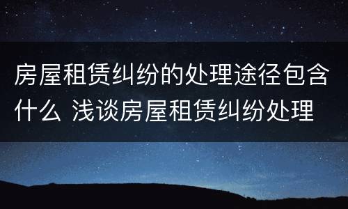 房屋租赁纠纷的处理途径包含什么 浅谈房屋租赁纠纷处理