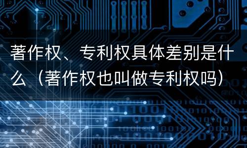 著作权、专利权具体差别是什么（著作权也叫做专利权吗）