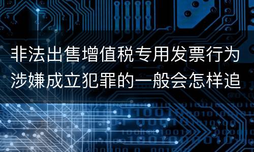 非法出售增值税专用发票行为涉嫌成立犯罪的一般会怎样追究刑事责任
