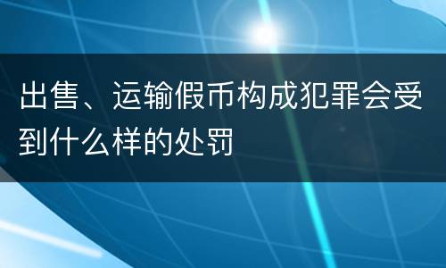出售、运输假币构成犯罪会受到什么样的处罚