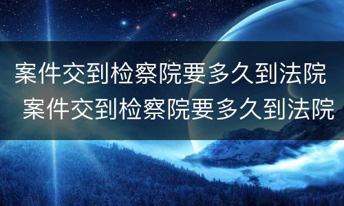 案件交到检察院要多久到法院 案件交到检察院要多久到法院立案