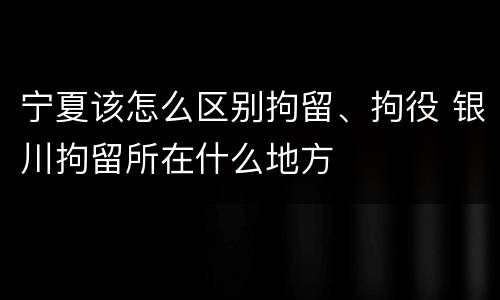 宁夏该怎么区别拘留、拘役 银川拘留所在什么地方