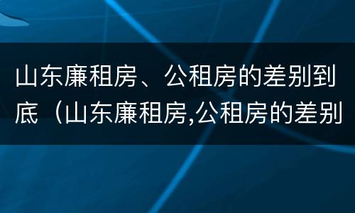 山东廉租房、公租房的差别到底（山东廉租房,公租房的差别到底多大）