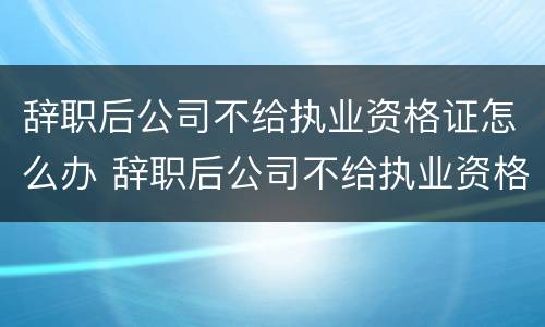 辞职后公司不给执业资格证怎么办 辞职后公司不给执业资格证怎么办呢