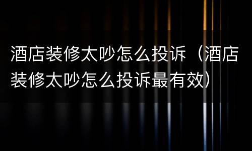 酒店装修太吵怎么投诉（酒店装修太吵怎么投诉最有效）