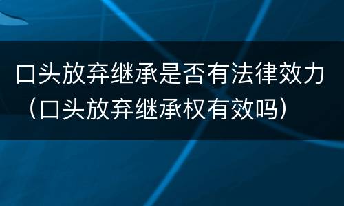口头放弃继承是否有法律效力（口头放弃继承权有效吗）