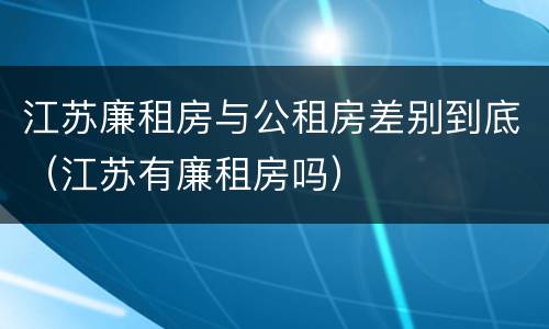 江苏廉租房与公租房差别到底（江苏有廉租房吗）
