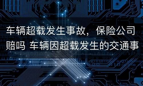 车辆超载发生事故，保险公司赔吗 车辆因超载发生的交通事故保险公司会拒赔多少